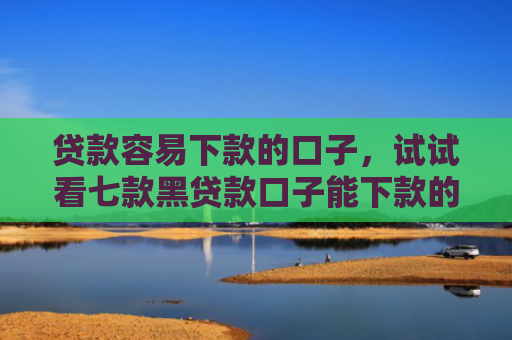 贷款容易下款的口子，试试看七款黑贷款口子能下款的