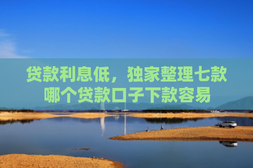 贷款利息低，独家整理七款哪个贷款口子下款容易