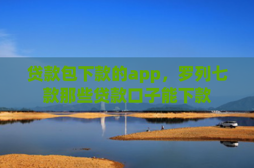 贷款包下款的app，罗列七款那些贷款口子能下款