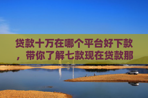 贷款十万在哪个平台好下款，带你了解七款现在贷款那个口子能下款
