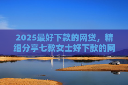 2025最好下款的网贷，精细分享七款女士好下款的网贷口子