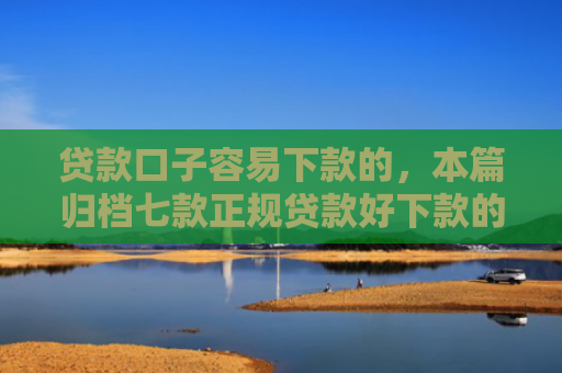 贷款口子容易下款的，本篇归档七款正规贷款好下款的口子