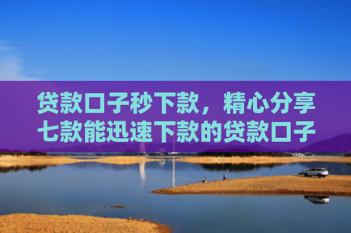 贷款口子秒下款，精心分享七款能迅速下款的贷款口子