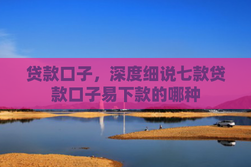 贷款口子，深度细说七款贷款口子易下款的哪种