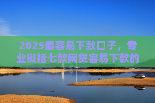 2025最容易下款口子，专业概括七款网贷容易下款的大口子