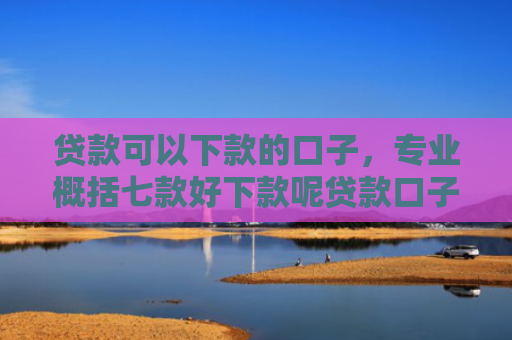 贷款可以下款的口子，专业概括七款好下款呢贷款口子