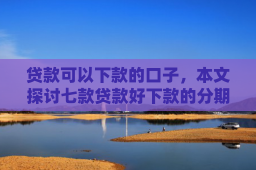 贷款可以下款的口子，本文探讨七款贷款好下款的分期口子
