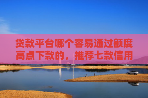 贷款平台哪个容易通过额度高点下款的，推荐七款信用卡贷款下款口子