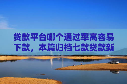 贷款平台哪个通过率高容易下款，本篇归档七款贷款新口子爱下款么