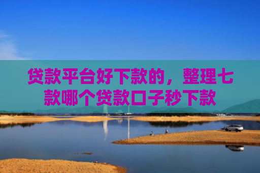 贷款平台好下款的，整理七款哪个贷款口子秒下款