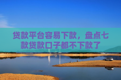 贷款平台容易下款，盘点七款贷款口子都不下款了