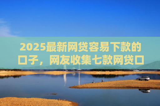 2025最新网贷容易下款的口子，网友收集七款网贷口子的快速下款方式