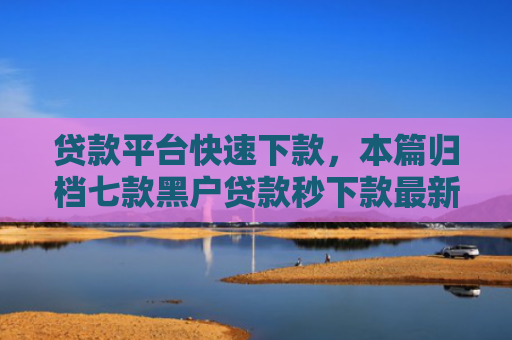 贷款平台快速下款，本篇归档七款黑户贷款秒下款最新口子