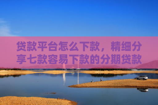 贷款平台怎么下款，精细分享七款容易下款的分期贷款口子