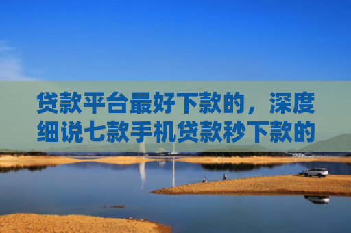 贷款平台最好下款的，深度细说七款手机贷款秒下款的口子