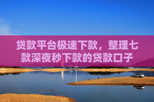 贷款平台极速下款，整理七款深夜秒下款的贷款口子