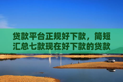 贷款平台正规好下款，简短汇总七款现在好下款的贷款口子