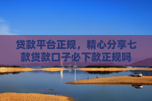 贷款平台正规，精心分享七款贷款口子必下款正规吗