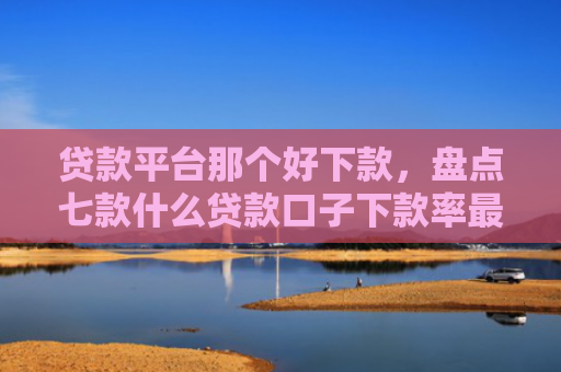 贷款平台那个好下款，盘点七款什么贷款口子下款率最高