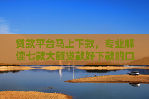 贷款平台马上下款，专业解读七款大额贷款好下款的口子