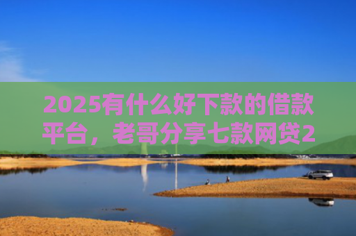 2025有什么好下款的借款平台，老哥分享七款网贷2025下款口子