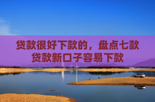 贷款很好下款的，盘点七款贷款新口子容易下款