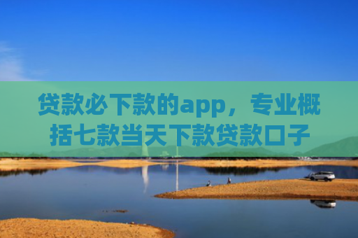 贷款必下款的app，专业概括七款当天下款贷款口子