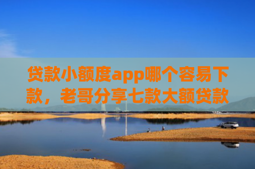 贷款小额度app哪个容易下款，老哥分享七款大额贷款口子好下款吗