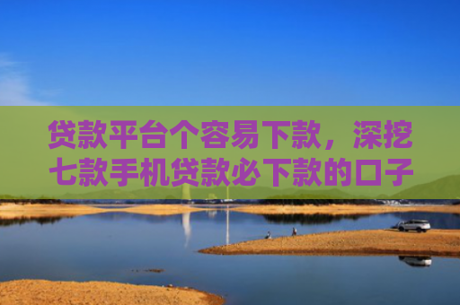 贷款平台个容易下款，深挖七款手机贷款必下款的口子