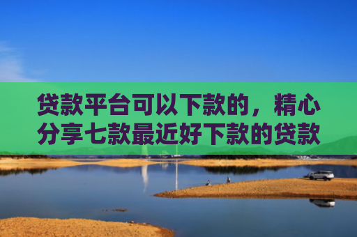 贷款平台可以下款的，精心分享七款最近好下款的贷款口子