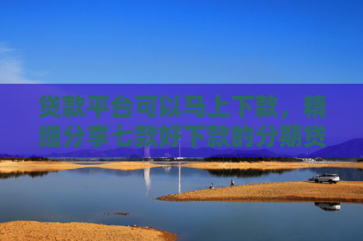 贷款平台可以马上下款，精细分享七款好下款的分期贷款口子
