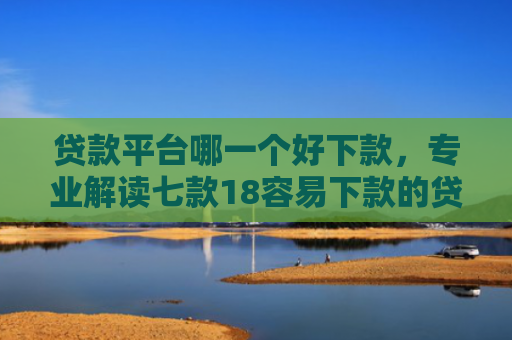 贷款平台哪一个好下款，专业解读七款18容易下款的贷款口子