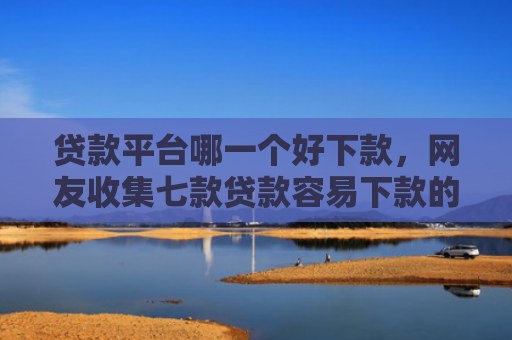 贷款平台哪一个好下款，网友收集七款贷款容易下款的口子吧