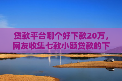 贷款平台哪个好下款20万，网友收集七款小额贷款的下款口子