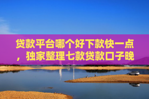 贷款平台哪个好下款快一点，独家整理七款贷款口子晚上下款吗