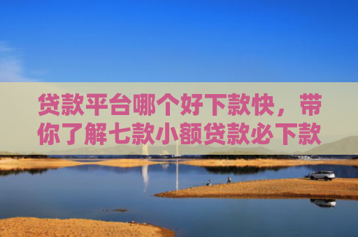 贷款平台哪个好下款快，带你了解七款小额贷款必下款口子