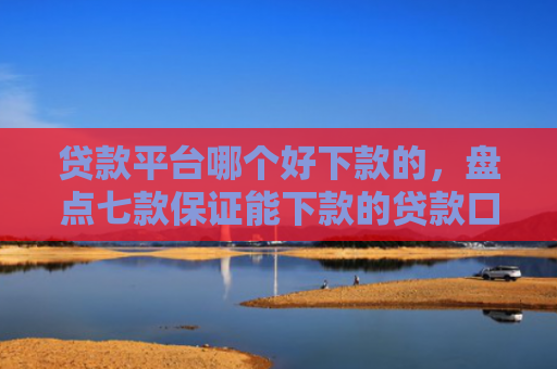 贷款平台哪个好下款的，盘点七款保证能下款的贷款口子