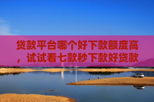 贷款平台哪个好下款额度高，试试看七款秒下款好贷款的口子