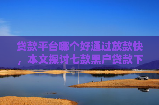 贷款平台哪个好通过放款快，本文探讨七款黑户贷款下款最快的口子
