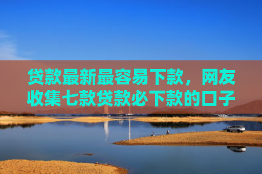 贷款最新最容易下款，网友收集七款贷款必下款的口子是什么