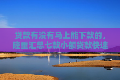 贷款有没有马上能下款的，隆重汇总七款小额贷款快速下款的口子