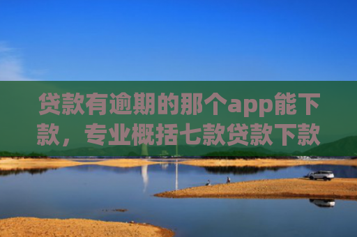 贷款有逾期的那个app能下款，专业概括七款贷款下款快好贷的口子