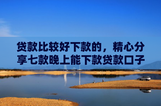 贷款比较好下款的，精心分享七款晚上能下款贷款口子
