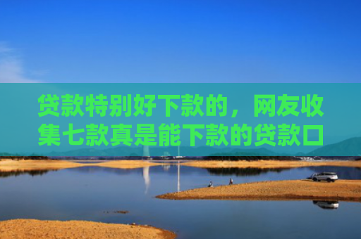 贷款特别好下款的，网友收集七款真是能下款的贷款口子