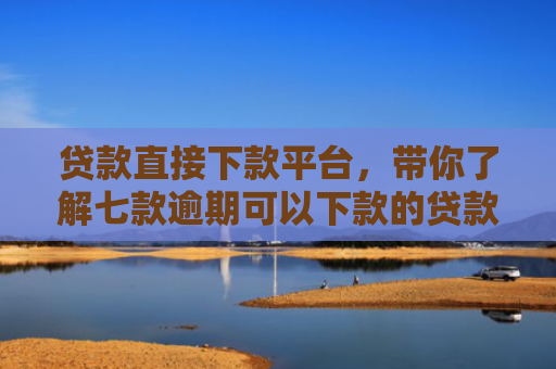 贷款直接下款平台，带你了解七款逾期可以下款的贷款口子