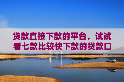 贷款直接下款的平台，试试看七款比较快下款的贷款口子