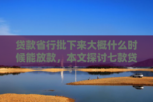 贷款省行批下来大概什么时候能放款，本文探讨七款贷款什么口子最好下款的