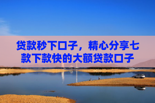 贷款秒下口子，精心分享七款下款快的大额贷款口子
