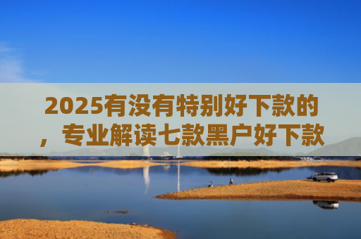 2025有没有特别好下款的，专业解读七款黑户好下款的网贷口子