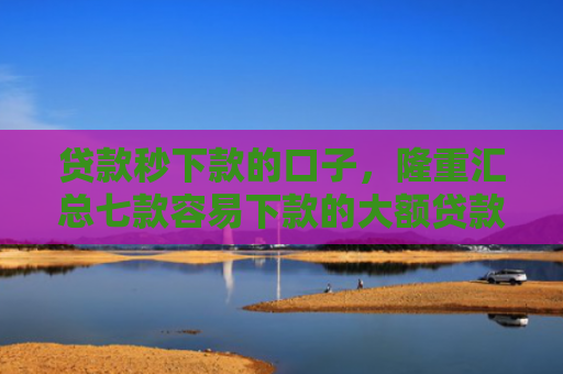 贷款秒下款的口子，隆重汇总七款容易下款的大额贷款口子